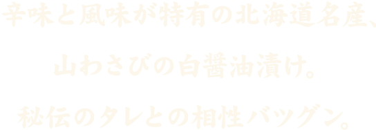 北海道北海道産の山わさび白醤油漬。秘伝のタレとの相性バツグン。大人の味を食すべし。