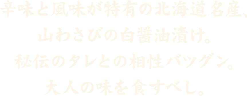 北海道北海道産の山わさび白醤油漬。秘伝のタレとの相性バツグン。大人の味を食すべし。