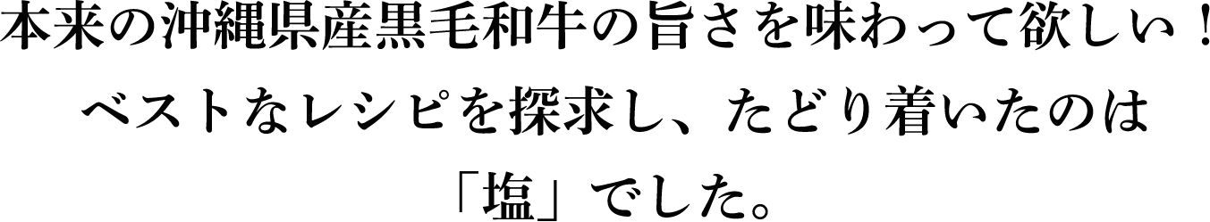 沖縄県産黒毛和牛本来の旨さを味わって欲しい！ベストなレシピを探求し、たどり着いたのは「塩」でした。