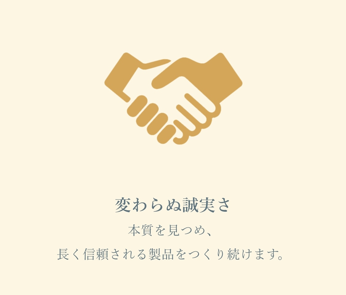 変わらぬ誠実さ 本質を見つめ、長く信頼される製品をつくり続けます。