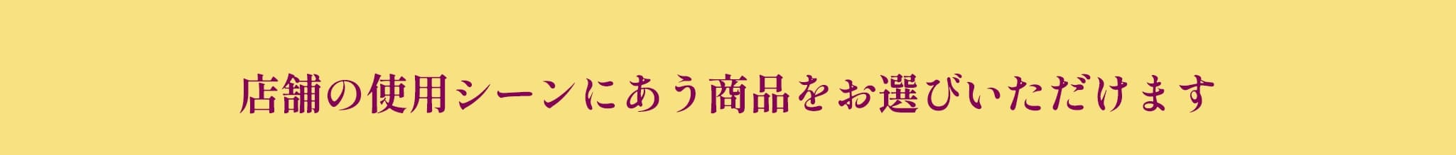 店舗の使用シーンにあう商品をお選びいただけます