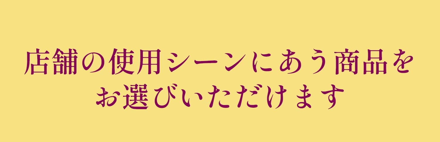 店舗の使用シーンにあう商品をお選びいただけます
