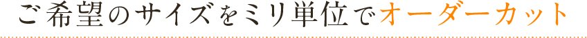 ご希望のサイズをミリ単位でオーダーカット