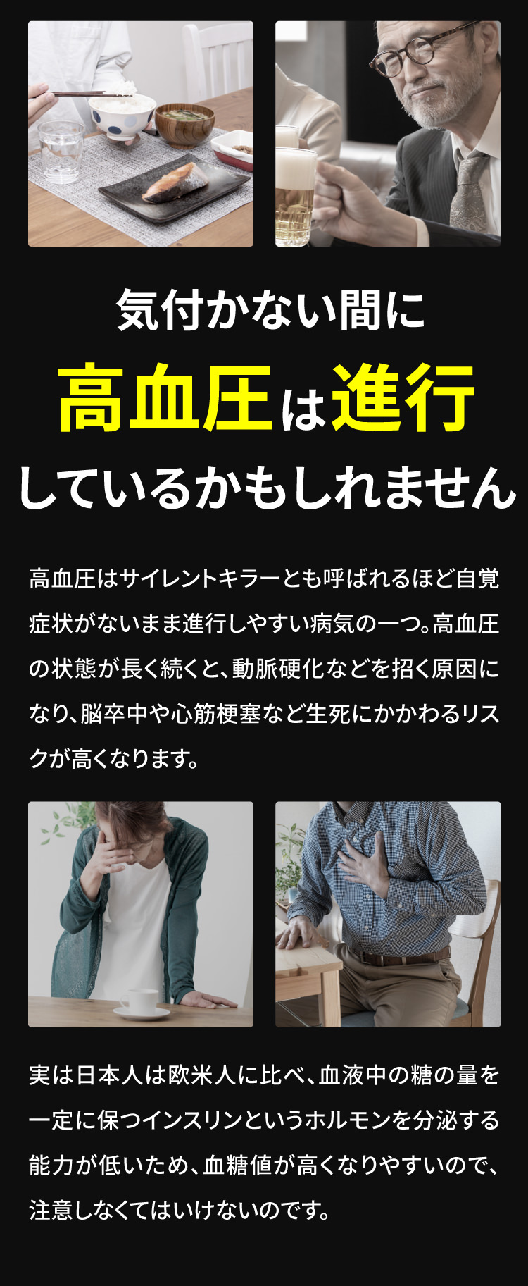 気付かない間に高血圧は進行しているかもしれません。高血圧はサイレントキラーとも呼ばれるほど自覚症状がないまま進行しやすい病気の一つ。高血圧の状態が長く続くと、動脈硬化などを招く原因になり、脳卒中や心筋梗塞など生死にかかわるリスクが高くなります。実は日本人は欧米人に比べ、血液中の糖の量を一定に保つインスリンというホルモンを分泌する能力が低いため、血糖値が高くなりやすいので、注意しなくてはいけないのです。