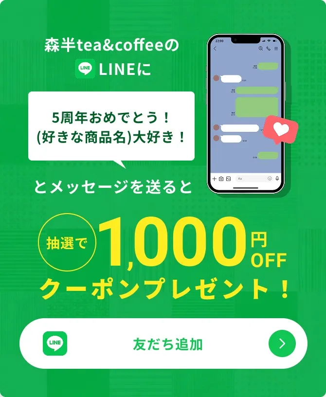 森半tea&coffeeのLINEに「5周年おめでとう！(好きな商品名)大好き！」とメッセージを送ると、抽選で1,000円OFFクーポンプレゼント！ 友だち追加