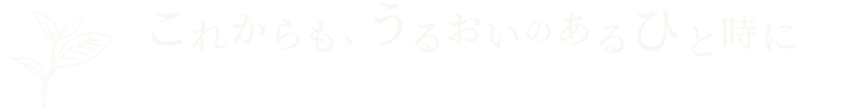 これからも、うるおいのあるひと時に