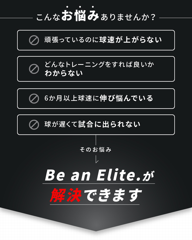 こんなお悩みありませんか？ 頑張っているのに球速が上がらない どんなトレーニングをすれば良いかわからない 6か月以上球速に伸び悩んでいる 球が遅くて試合に出られない そのお悩みBe an Elite.が解決できます