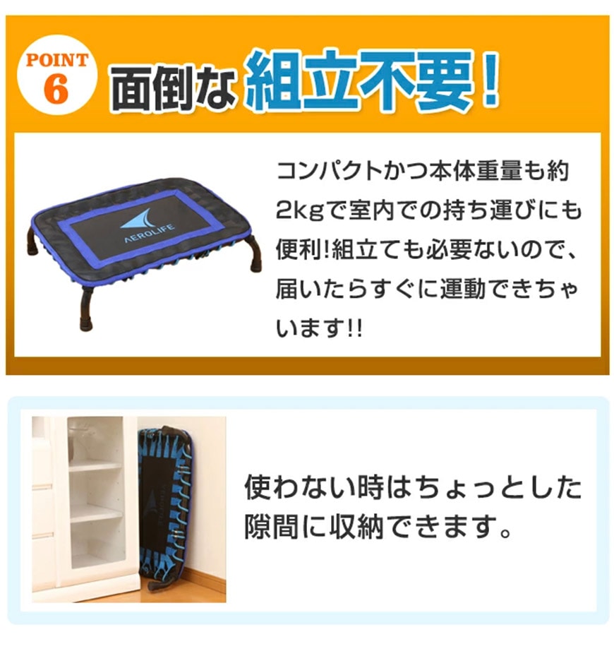 point6　面倒な組み立て不要！
	コンパクトかつ本体重量も約2kgで室内での持ち運びにも便利！組み立ても必要ないので、届いたらすぐに運動できちゃいます！！使わない時はちょっとした隙間に収納できます。
	