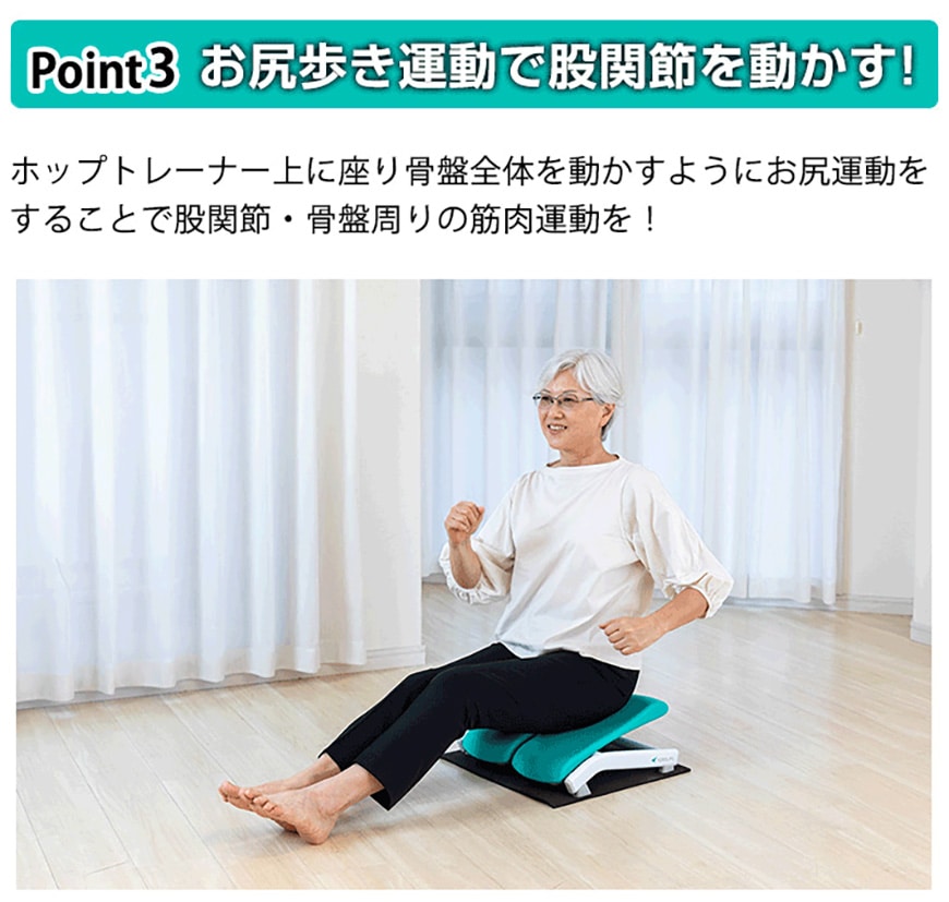 Point.3 お尻歩き運動で股関節を動かす!
ホップトレーナー上に座り骨盤全体を動かすようにお尻運動をすることで股関節・骨盤周りの筋肉運動を！
これが意外といい運動に！太ももやお尻の筋肉もしっかり動いてる感じがしてヒップアップにも効きそうな気がします！私は映画を見ながらお尻ふりふりしています！愛用中です！