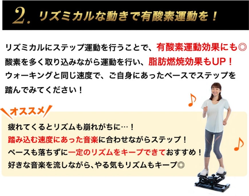 2.リズミカルな動きで有酸素運動を！
リズミカルにステップ運動を行うことで、有酸素運動効果にも！酸素を多く取り込みながら運動を行い、脂肪燃焼効果もUP！
ウォーキングと同じ速度で、ご自身に合ったペースでステップを踏んでみてください！
	
	オススメ
	疲れてくるとリズムも崩れがちに…！踏み込む速度にあった音楽に合わせながらステップ！
	ペースも落ちずに一定のリズムをキープできておすすめ！
	好きな音楽を流しながら、やる気もリズムもキープ◎