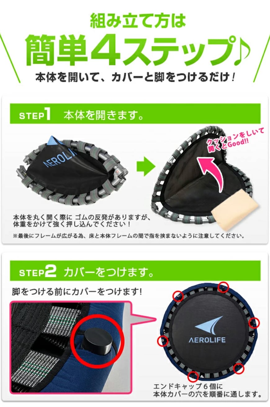 組み立て方は簡単4ステップ♪
	本体を開いてカバーと脚をつけるだけ！
	STEP1 本体を開きます。
	本体を丸く開く際に　ゴムの反発がありますが、体重をかけて強く押し込んでください！
	※最後にフレームが広がる為、床と本体フレームの間で指を挟まないように注意してください。
	STEP2　カバーをつけます。
	脚をつける前にカバーとつけます！
	エンドキャップ６個に本体カバーの穴を順番に通します。
