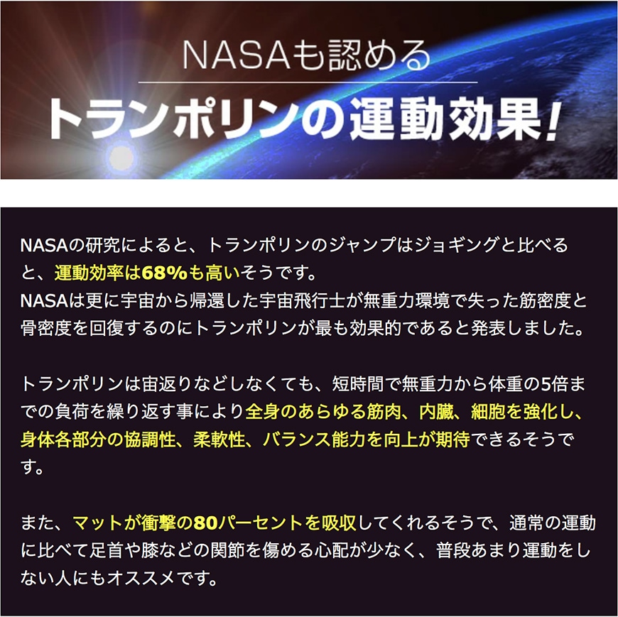 NASAも認めるトランポリンの運動効果！
	NASAの研究によると、トランポリンのジャンプはジョギングと比べると運動効率は68％もたかいそうです。
	NASAはさらに宇宙から帰還した宇宙飛行士が無重力環境で失った筋密度と骨密度を回復するのにトランポリンが最も効果的であると発表しました。
	トランポリンは宙返りなどしなくても、短時間で無重力から体重の5倍までの負荷を繰り返すことにより全身のあらゆる筋肉、内臓、細胞を強化し、身体各部分の協調性、柔軟性、バランス能力を向上が期待できるそうです。
	また、マットが衝撃の80%を吸収してくれるそうで、通常の運動に比べて足首や膝などの関節を炒める心配が少なく、普段あまり運動しない人にもおすすめです。