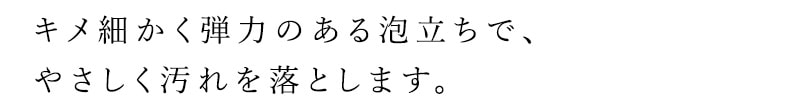 キメ細かく弾力のある泡立ちで、やさしく汚れを落とします。