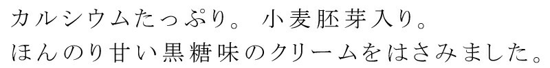 カルシウムたっぷり。小麦胚芽入り。ほんのり甘い黒糖味のクリームをはさみました。