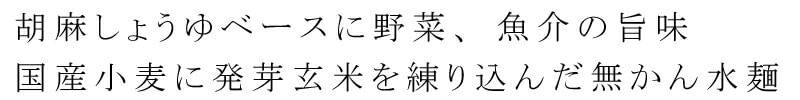 胡麻しょうゆベースに野菜、魚介の旨み。国産小麦に発芽玄米を練り込んだ無かんすい麺