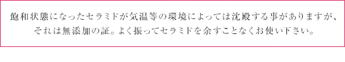 飽和状態になったセラミドが気温等の環境によっては沈殿する事がありますが、それは無添加の証。よく振ってセラミドを余すことなくお使い下さい。