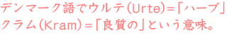デンマーク語でウルテ(urte）＝「ハーブ」
クラム(kram）＝「良質の」という意味。