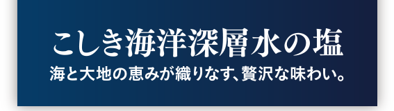 こしき海洋深層水の塩　海と大地の恵みが織りなす、贅沢な味わい。