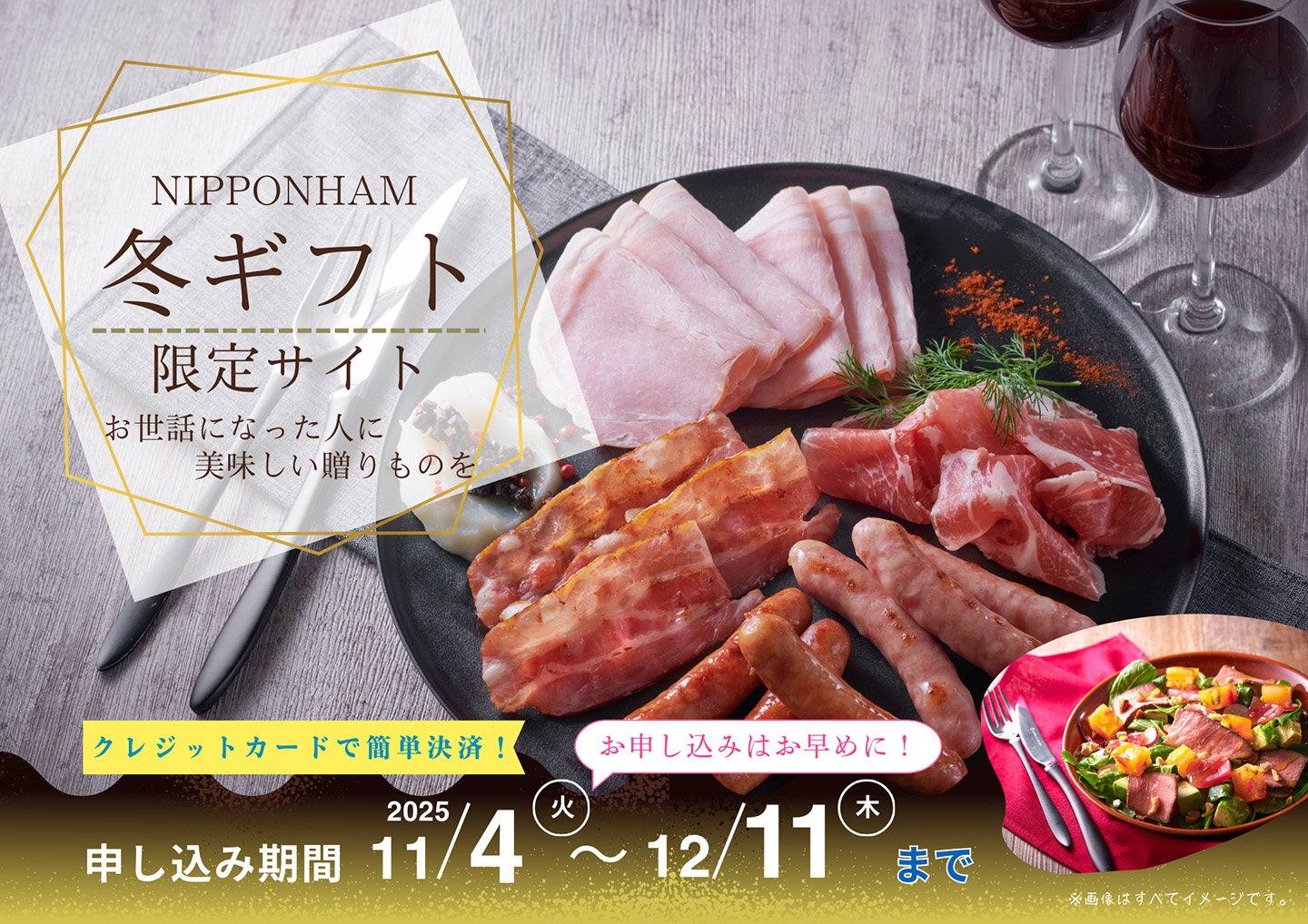 NIPPONHAM 冬ギフト 限定サイト お世話になった人に美味しい贈りものを クレジットカードで簡単決済! お申し込みはお早めに! 申し込み期間 11/4(火)〜12/11(木)まで ※画像はすべてイメージです。