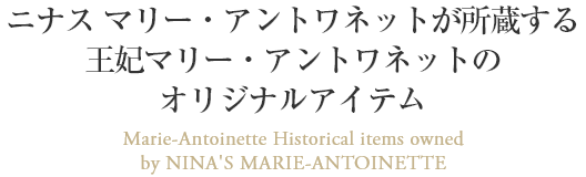 ニナス マリー・アントワネットが所蔵する王妃マリー・アントワネットのオリジナルアイテム Marie-Antoinette Historical items owned
by NINA'S MARIE-ANTOINETTE