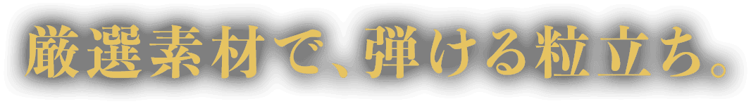 厳選素材で、弾ける粒立ち。