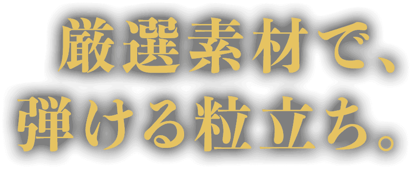 厳選素材で、弾ける粒立ち。