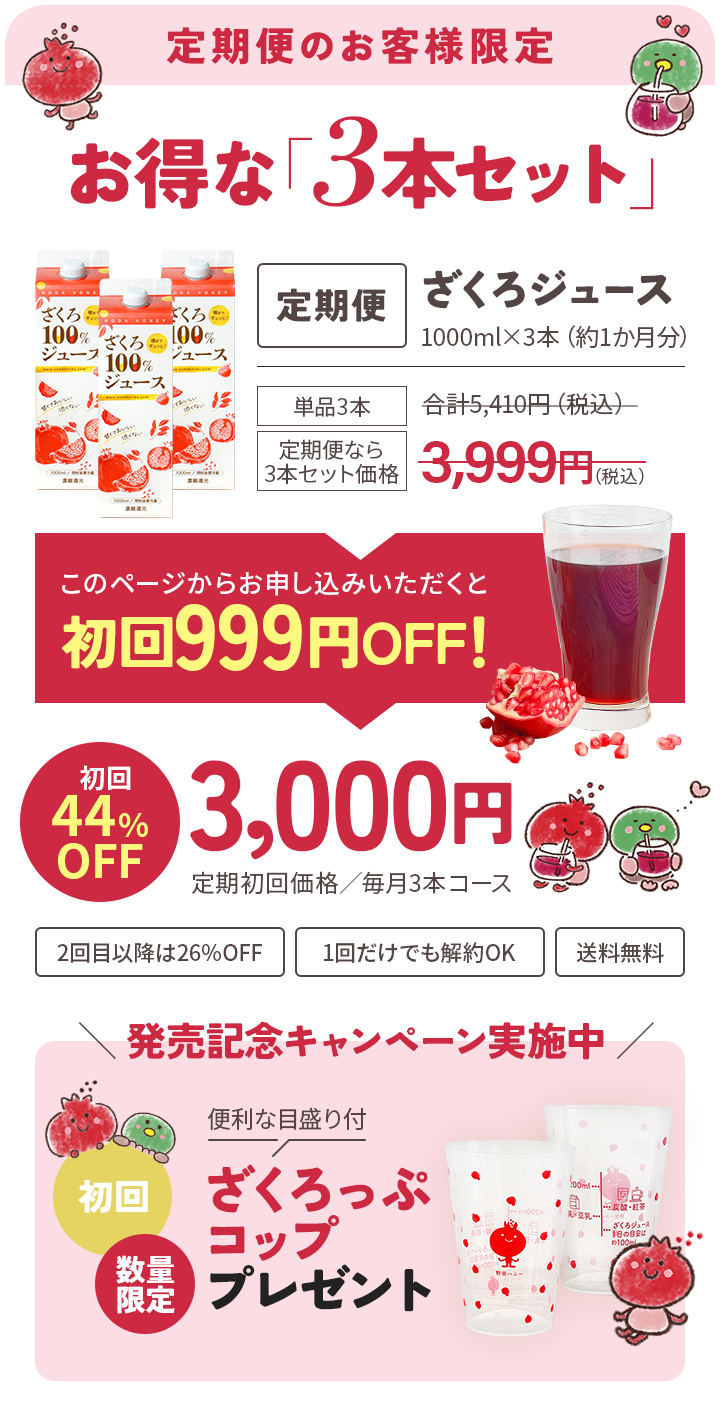 定期便のお客様限定 お得な「3本セット」定期便ざくろジュース1000ml×3本（約1か月分）このページからお申し込みいただくと初回999円OFF！初回44%OFF3,000円定期初回価格／毎月3本コース 2回目以降は26%OFF 1回だけでも解約OK 送料無料