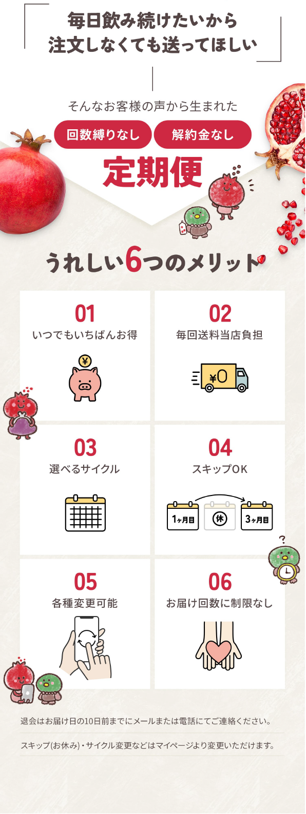 毎日飲み続けたいから注文しなくても送ってほしい ー そんなお客様の声から生まれた定期便 うれしい6つのメリット 01いつでもいちばんお得/02毎回送料当店負担/03選べるサイクル/04スキップOK/05各種変更可能/06お届け回数に制限なし　最初にお届けした日が、翌月からのお届け日となります（その後の変更も可能です）退会はいつでもできます。中止されたいお届け日の10日前までにお電話またはメールにてご連絡下さい。スキップ(1ヶ月お休み)されたい場合は、次回お届け日の10日前までにご連絡下さい。