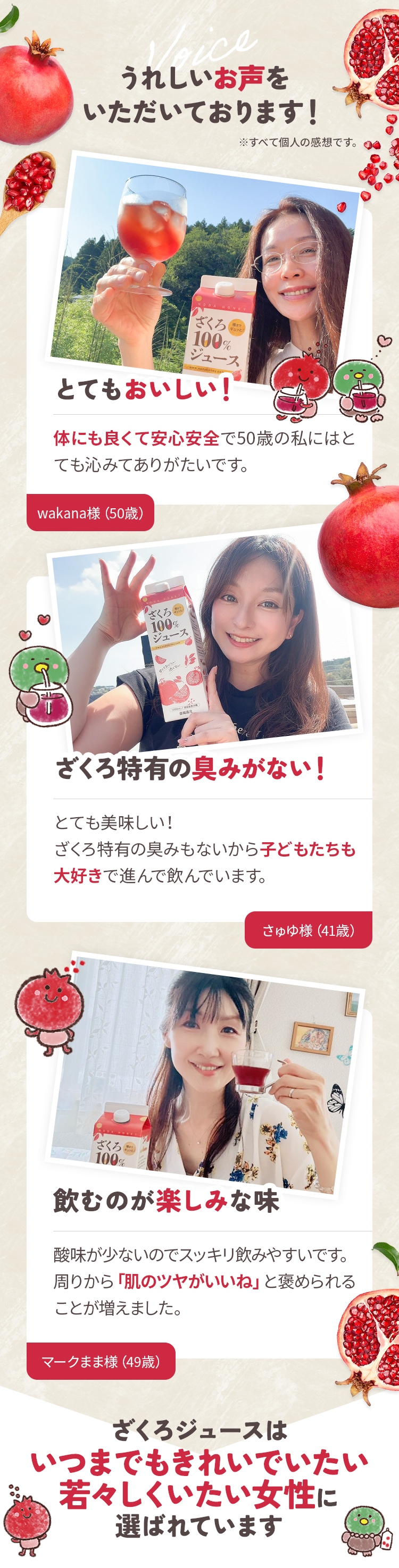 うれしいお声をいただいております！とてもおいしい！体にも良くて安心安全で50歳の私にはとても沁みてありがたいです。wakana様（50歳） ざくろ特有の臭みがない！とても美味しい！ざくろ特有の臭みもないから子どもたちも大好きで進んで飲んでいます。さゅゆ様（41歳）飲むのが楽しみな味酸味が少ないのでスッキリ飲みやすいです。周りから「肌のツヤがいいね」と褒められることが増えました。マークまま様（49歳）ざくろはいつまでもきれいでいたい若々しくいたい女性に選ばれています