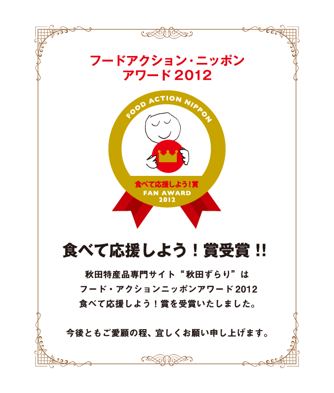 フード・アクション・ニッポンアワード2012 食べて応援しよう！賞 受賞
秋田特産品専門サイト“秋田ずらり”はフード・アクション・ニッポンアワード2012 食べて応援しよう！賞を受賞いたしました。
今後共ご愛顧の程、よろしくお願い致します。