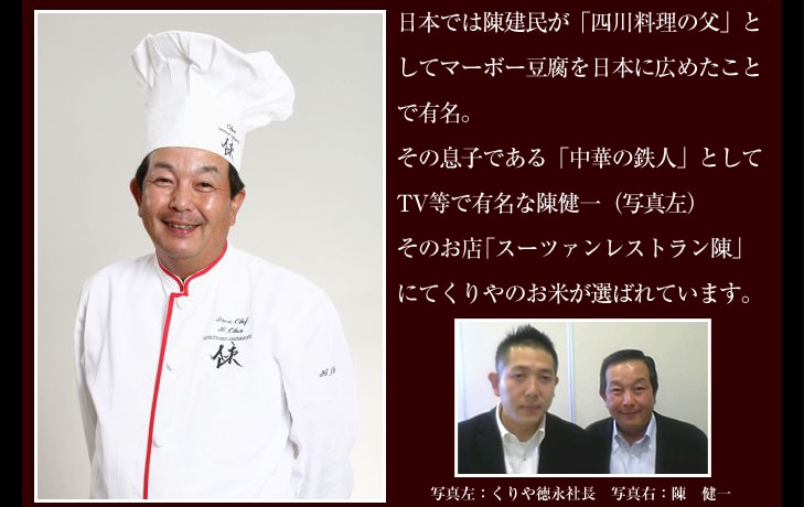 日本では陳建民が「四川料理の父」としてマーボー豆腐を日本に広めたことで有名。その息子である「中華の鉄人」としてTV等で有名な陳健一（写真左）そのお店「スーツァンレストラン陳」にてくりやのお米が選ばれています。