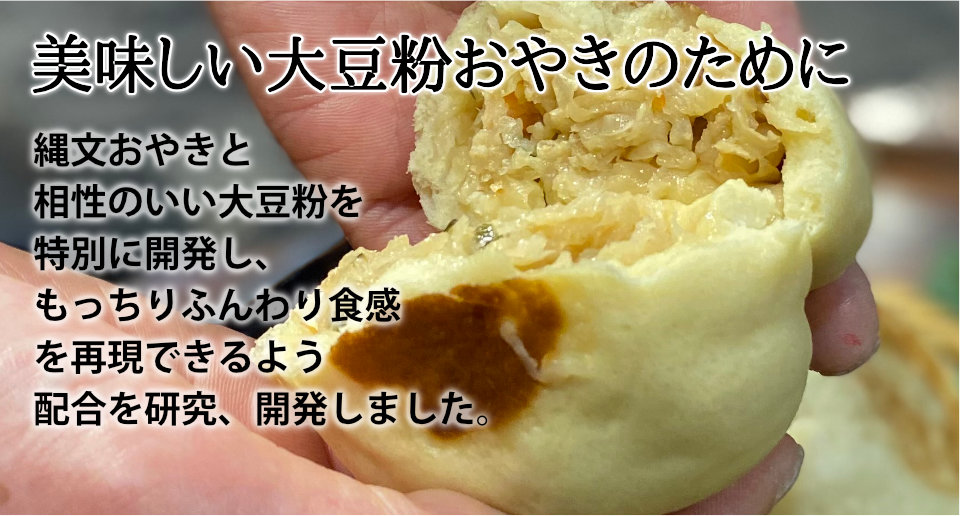 縄文おやきと相性のいい大豆粉を特別に開発し、もっちりふんわり食感
を再現できるよう配合を研究、開発しました。