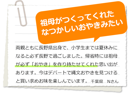 両親ともに長野県出身で、小学生までは夏休みになると必ず長野で過ごしました。帰省時には祖母が必ず「おやき」を作り持たせてくれた思い出があります。今はデパートで縄文おやきを見つけると買い求めお味を楽しんでいます。