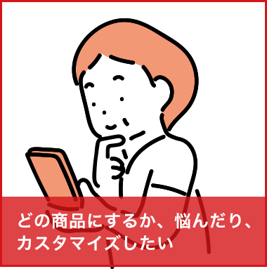 どの商品にするか悩んだり、カスタマイズしたい