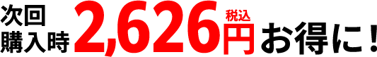 次回購入時2,626円（税込）お得に！