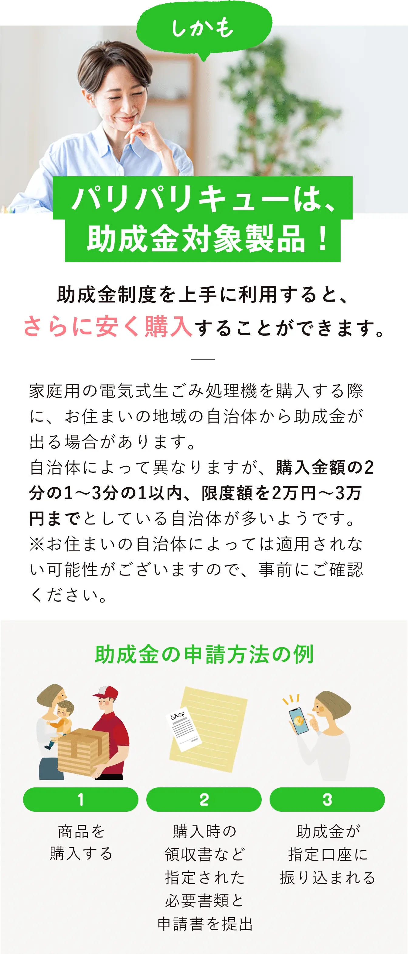 助成金制度を上手に利用すると、さらに安く購入することができます。
                    家庭用の電気式生ごみ処理機を購入する際に、お住まいの地域の自治体から助成金が出る場合があります。
                    自治体によって異なりますが、購入金額の2分の1〜3分の1以内、限度額を2万円～3万円までとしている自治体が多いようです。
                    ※お住まいの自治体によっては適用されない可能性がございますので、事前にご確認ください。