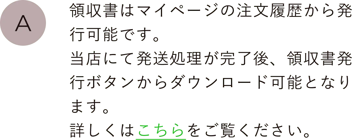 領収書はマイページの注文履歴から発行可能です。当店にて発送処理が完了後、領収書発行ボタンからダウンロード可能となります。詳しくはこちらをご覧ください。