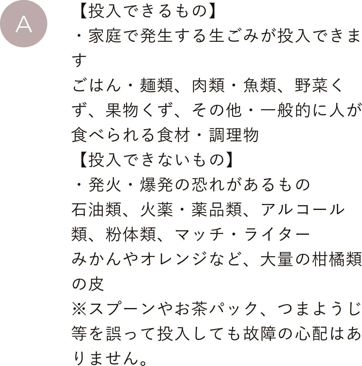 【投入できるもの】・家庭で発生する生ごみが投入できます。ごはん・麺類、肉類・魚類、野菜くず、果物くず、その他・一般的に人が食べられる食材・調理物
                                【投入できないもの】・発火・爆発の恐れがあるもの。石油類、火薬・薬品類、アルコール類、粉体類、マッチ・ライター、みかんやオレンジなど、大量の柑橘類の皮※スプーンやお茶パック、つまようじ等を誤って投入しても故障の心配はありません。