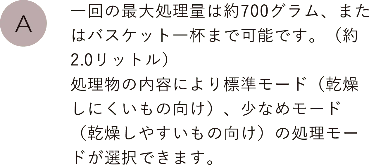 一回の最大処理量は約700グラム、またはバスケット一杯まで可能です。（約2.0リットル）処理物の内容によりパリパリモード（乾燥しにくいもの向け）、ソフトモード（乾燥しやすいもの向け）の処理モードが選択できます。