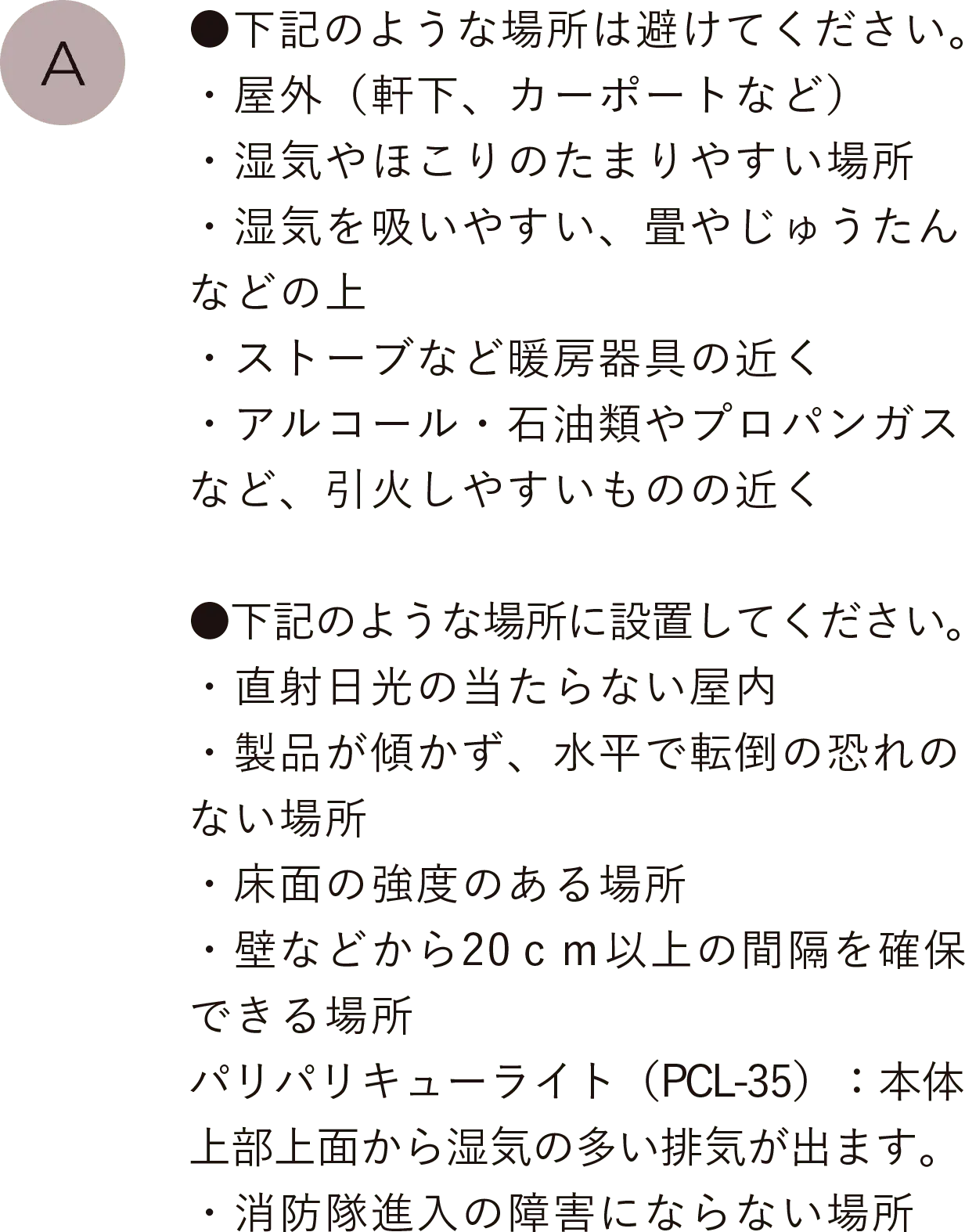 ●下記のような場所は避けてください。
                                ・屋外（軒下、カーポートなど）・湿気やほこりのたまりやすい場所・湿気を吸いやすい、畳やじゅうたんなどの上・ストーブなど暖房器具の近く・アルコール・石油類やプロパンガスなど、引火しやすいものの近く
                                ●下記のような場所に設置してください。・直射日光の当たらない屋内・製品が傾かず、水平で転倒の恐れのない場所・床面の強度のある場所・壁などから20ｃｍ以上の間隔を確保できる場所、パリパリキューライト(Pcl-35)：本体上部上面から湿気の多い排気が出ます。・消防隊進入の障害にならない場所