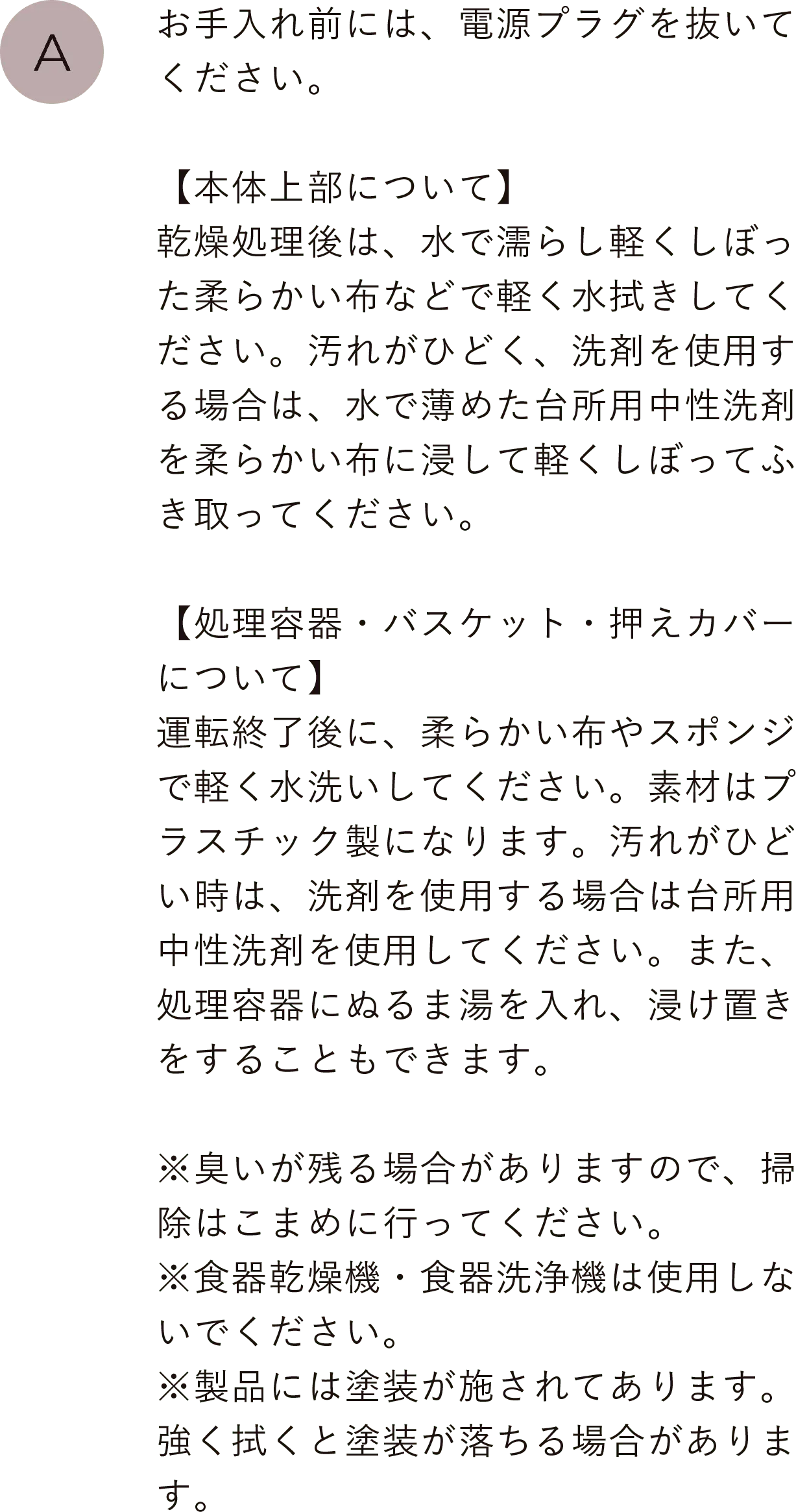 お手入れ前には、電源プラグを抜いてください。【本体について】処理後は、水で濡らし軽くしぼった柔らかい布などで処理室内部を軽く水拭きしてください。汚れがひどく、洗剤を使用する場合は、水で薄めた台所用中性洗剤を柔らかい布に浸して軽くしぼって拭いてください。
                                【処理容器・バスケット・押えカバーについて】運転終了後に、柔らかい布やスポンジで軽く水洗いしてください。素材はプラスチック製になります。汚れがひどい時は、洗剤を使用する場合は台所用中性洗剤を使用してください。また、処理容器にぬるま湯を入れ、浸け置きをすることもできます。※臭いが残る場合がありますので、掃除はこまめに行ってください。※食器乾燥機・食器洗浄機は使用しないでください。※製品には塗装が施されてあります。強く拭くと塗装が落ちる場合があります。