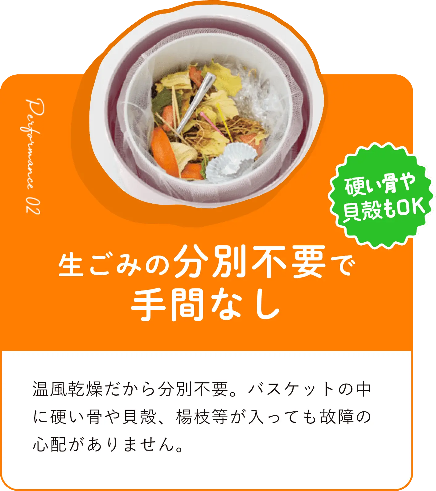 生ごみの分別不要で手間なし 温⾵乾燥だから分別不要。バスケットの中に硬い⾻や⾙殻、楊枝等が⼊っても故障の⼼配がありません。