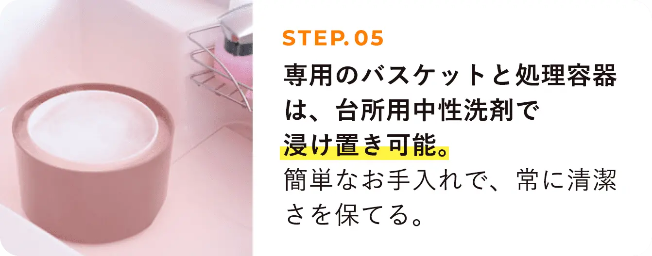 STEP05 専用のバスケットと処理容器は、台所用中性洗剤で浸け置き可能。簡単なお手入れで、常に清潔さを保てる。