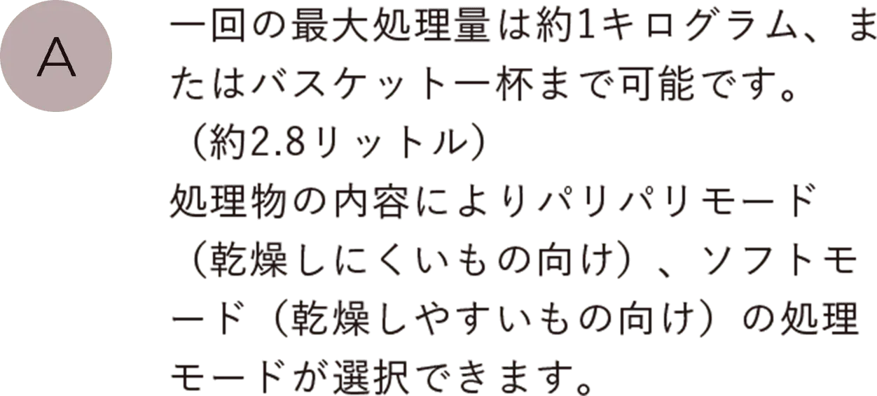 一回の最大処理量は約1キログラム、またはバスケット一杯まで可能です。（約2.8リットル）処理物の内容によりパリパリモード（乾燥しにくいもの向け）、ソフトモード（乾燥しやすいもの向け）の処理モードが選択できます。