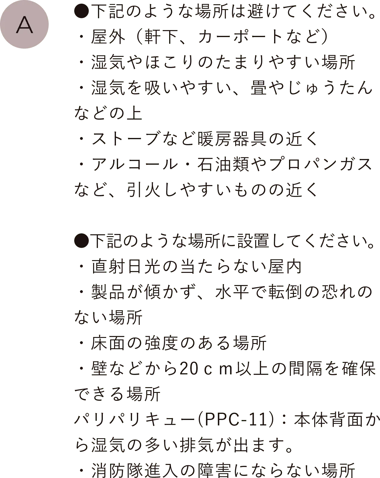 ●下記のような場所は避けてください。
                                ・屋外（軒下、カーポートなど）・湿気やほこりのたまりやすい場所・湿気を吸いやすい、畳やじゅうたんなどの上・ストーブなど暖房器具の近く・アルコール・石油類やプロパンガスなど、引火しやすいものの近く
                                ●下記のような場所に設置してください。・直射日光の当たらない屋内・製品が傾かず、水平で転倒の恐れのない場所・床面の強度のある場所・壁などから20ｃｍ以上の間隔を確保できる場所、パリパリキュー(PPC-11)：本体背面から湿気の多い排気が出ます。・消防隊進入の障害にならない場所