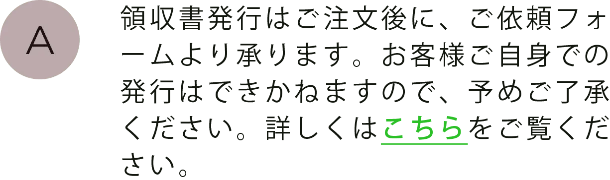 領収書発行はご注文後に、ご依頼フォームより承ります。お客様ご自身での発行はできかねますので、予めご了承ください。詳しくはこちらをご覧ください。