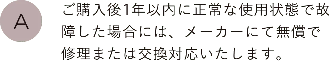 ご購入後1年以内に正常な使用状態で故障した場合には、メーカーにて無償で修理または交換対応いたします。