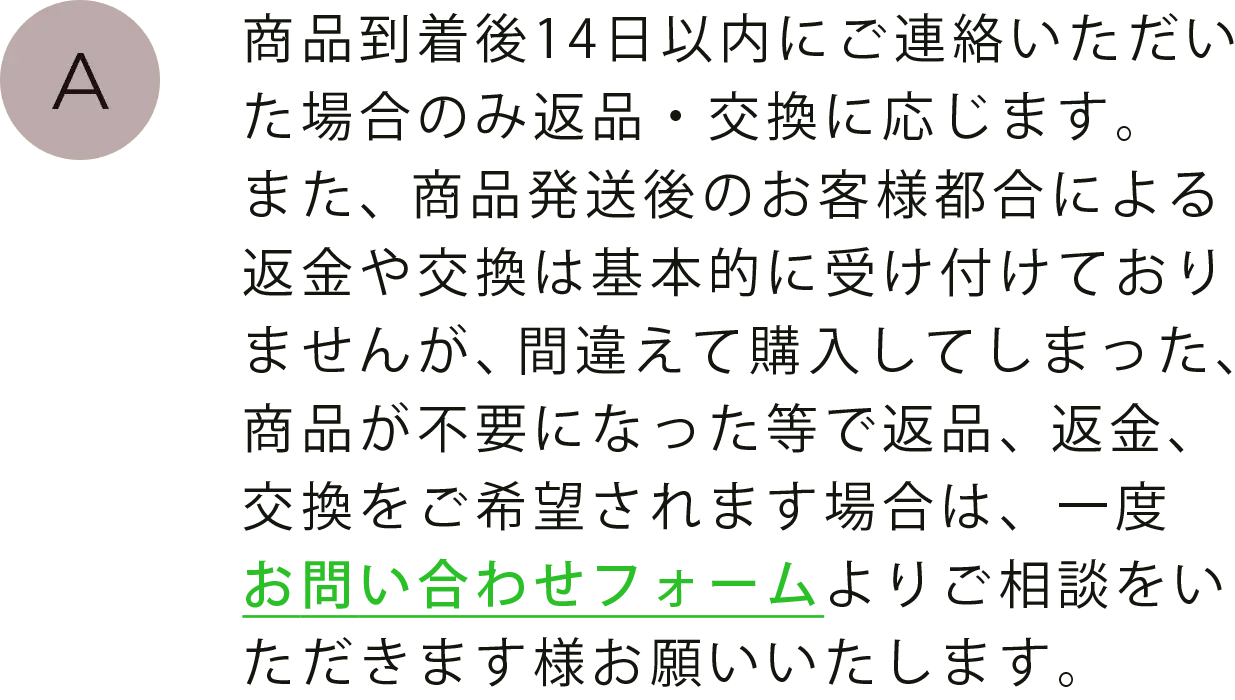 商品到着後14日以内にご連絡いただいた場合のみ返品・交換に応じます。また、商品発送後のお客様都合による返金や交換は基本的に受け付けておりませんが、間違えて購入してしまった、商品が不要になった等で返品、返金、交換をご希望されます場合は、一度お問い合わせフォームよりご相談をいただきます様お願いいたします。