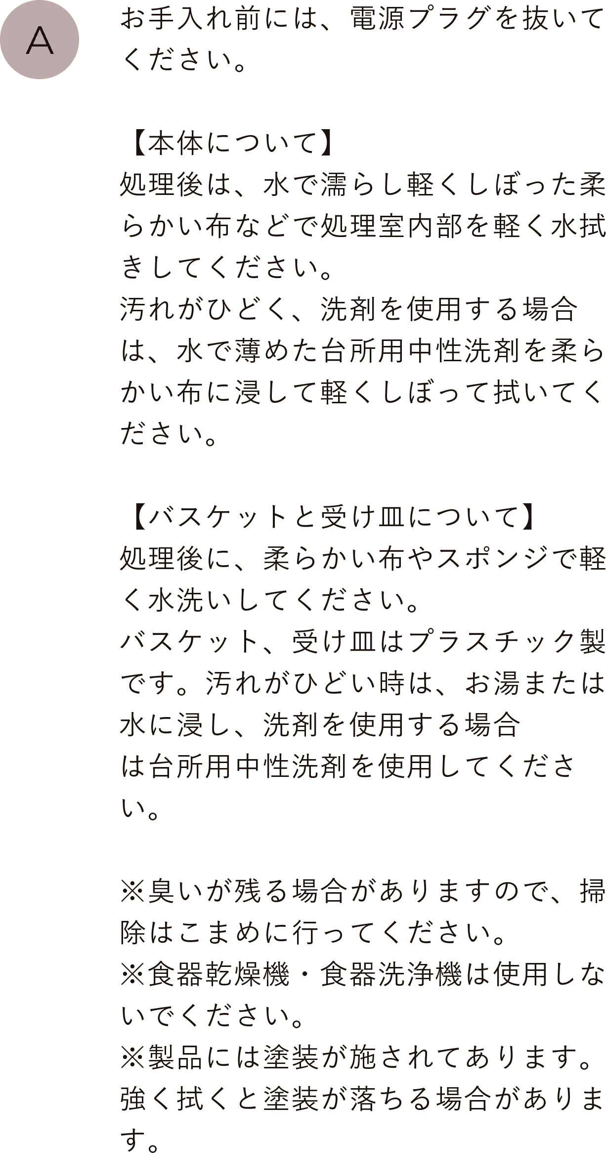 お手入れ前には、電源プラグを抜いてください。【本体について】処理後は、水で濡らし軽くしぼった柔らかい布などで処理室内部を軽く水拭きしてください。汚れがひどく、洗剤を使用する場合は、水で薄めた台所用中性洗剤を柔らかい布に浸して軽くしぼって拭いてください。
                                【バスケットと受け皿について】処理後に、柔らかい布やスポンジで軽く水洗いしてください。バスケット、受け皿はプラスチック製です。汚れがひどい時は、お湯または水に浸し、洗剤を使用する場合は台所用中性洗剤を使用してください。※臭いが残る場合がありますので、掃除はこまめに行ってください。※食器乾燥機・食器洗浄機は使用しないでください。※製品には塗装が施されてあります。強く拭くと塗装が落ちる場合があります。