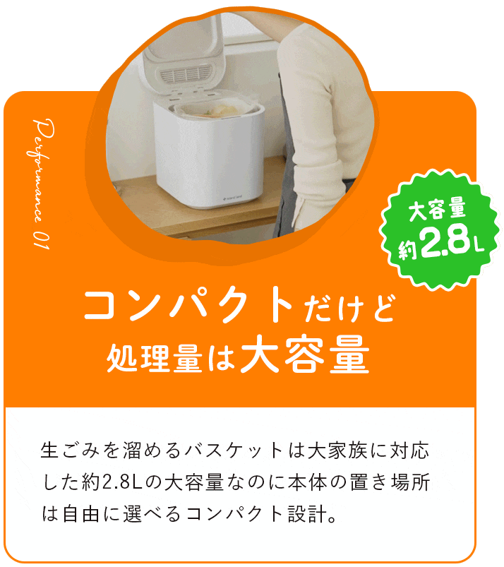 コンパクトだけど処理量は大容量約2.8L 生ごみを溜めるバスケットは大家族に対応した約2.8Lの大容量なのに本体の置き場所は自由に選べるコンパクト設計。